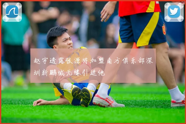 赵宇透露张源将加盟南方俱乐部深圳新鹏城无缘引进他