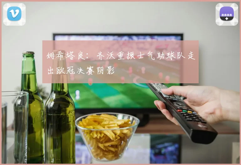姆希塔良：齐沃重振士气助球队走出欧冠决赛阴影