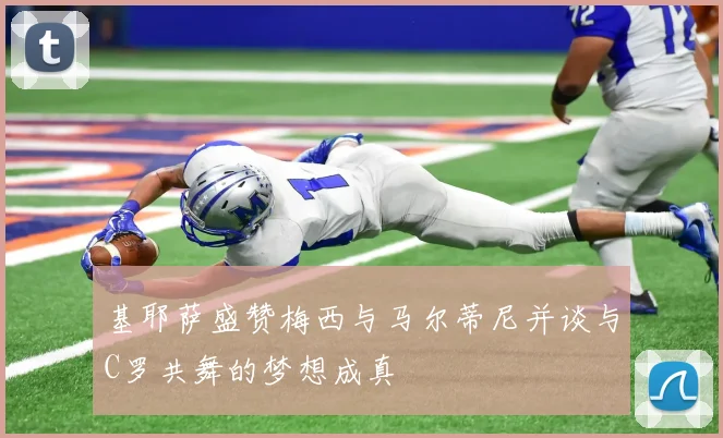 基耶萨盛赞梅西与马尔蒂尼并谈与C罗共舞的梦想成真