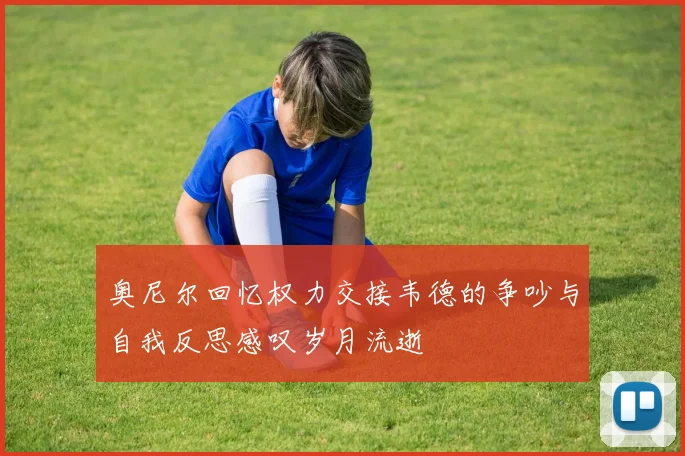 奥尼尔回忆权力交接韦德的争吵与自我反思感叹岁月流逝