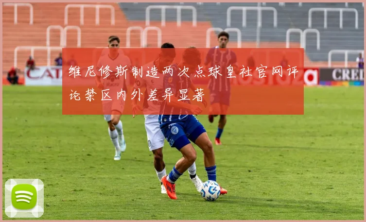 维尼修斯制造两次点球皇社官网评论禁区内外差异显著