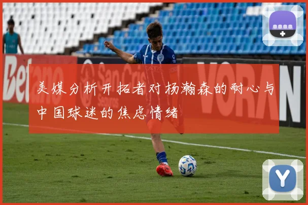美媒分析开拓者对杨瀚森的耐心与中国球迷的焦虑情绪