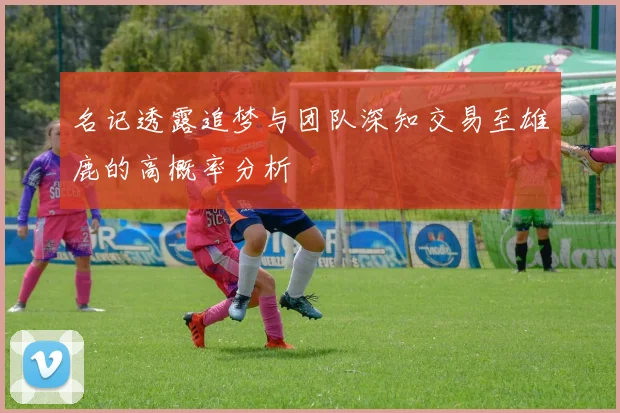名记透露追梦与团队深知交易至雄鹿的高概率分析