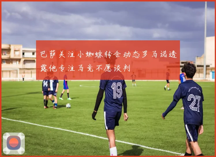 巴萨关注小蜘蛛转会动态罗马诺透露他专注马竞不愿谈判