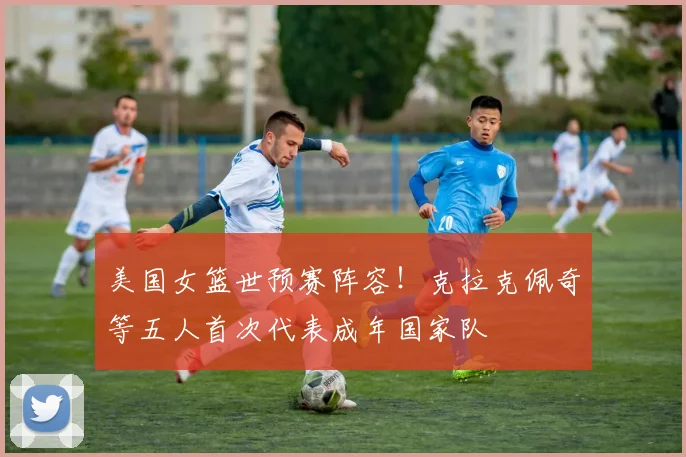 美国女篮世预赛阵容！克拉克佩奇等五人首次代表成年国家队