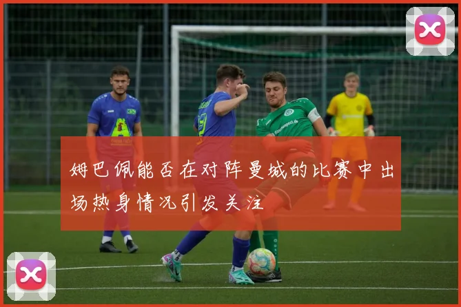 姆巴佩能否在对阵曼城的比赛中出场热身情况引发关注