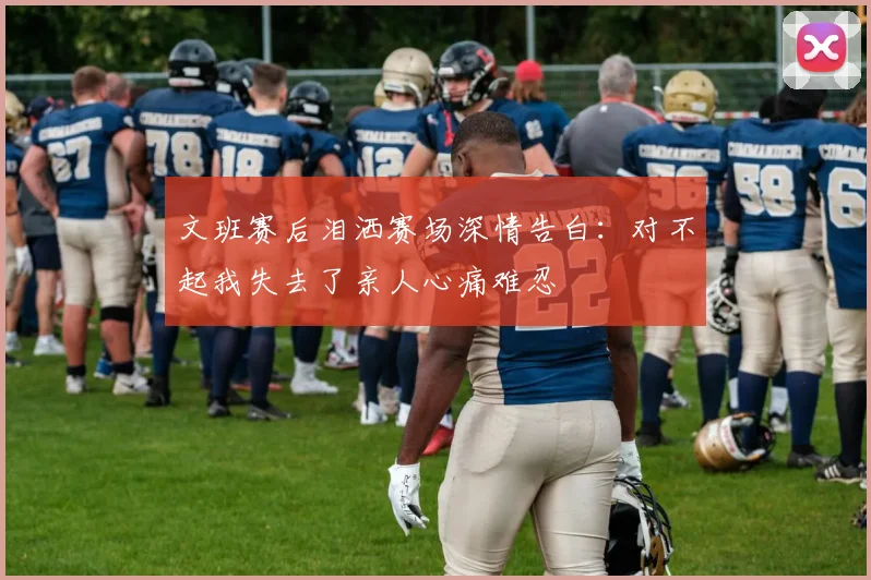 文班赛后泪洒赛场深情告白：对不起我失去了亲人心痛难忍