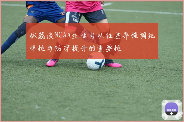 林葳谈NCAA生活与以往差异强调纪律性与防守提升的重要性