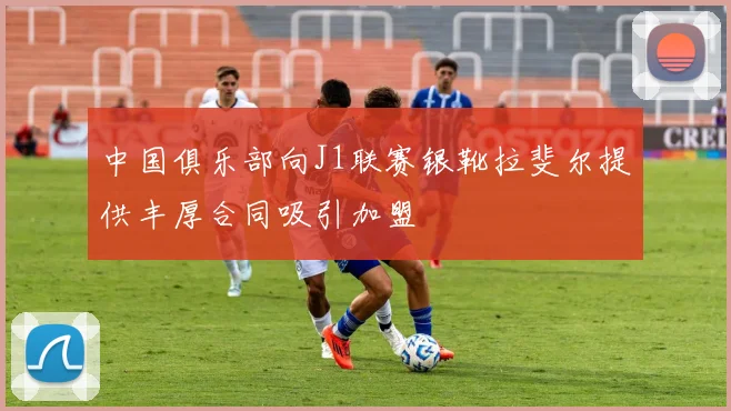 中国俱乐部向J1联赛银靴拉斐尔提供丰厚合同吸引加盟