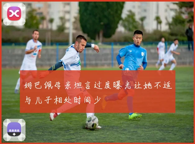 姆巴佩母亲坦言过度曝光让她不适与儿子相处时间少