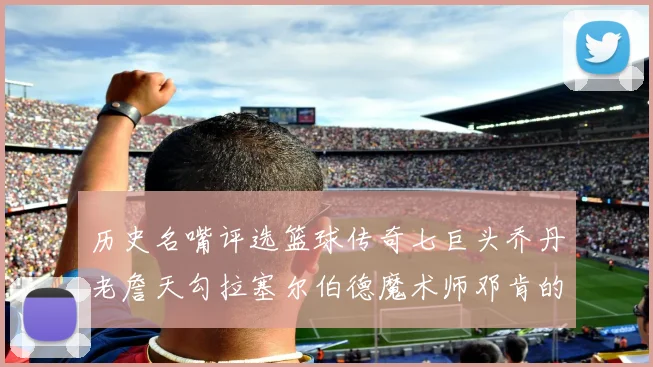历史名嘴评选篮球传奇七巨头乔丹老詹天勾拉塞尔伯德魔术师邓肯的巅峰之路