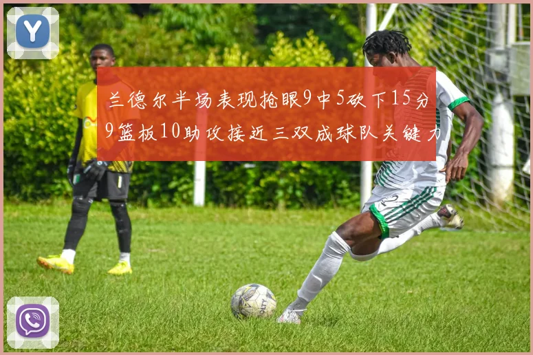 兰德尔半场表现抢眼9中5砍下15分9篮板10助攻接近三双成球队关键力量