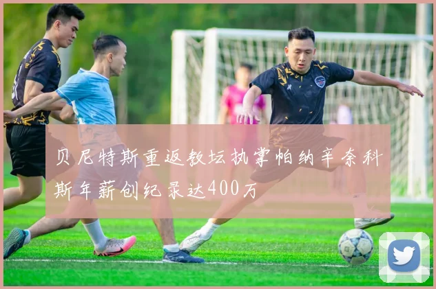 贝尼特斯重返教坛执掌帕纳辛奈科斯年薪创纪录达400万
