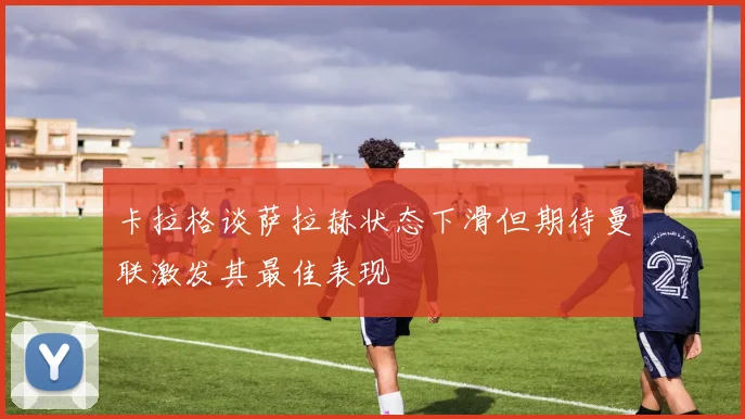 卡拉格谈萨拉赫状态下滑但期待曼联激发其最佳表现