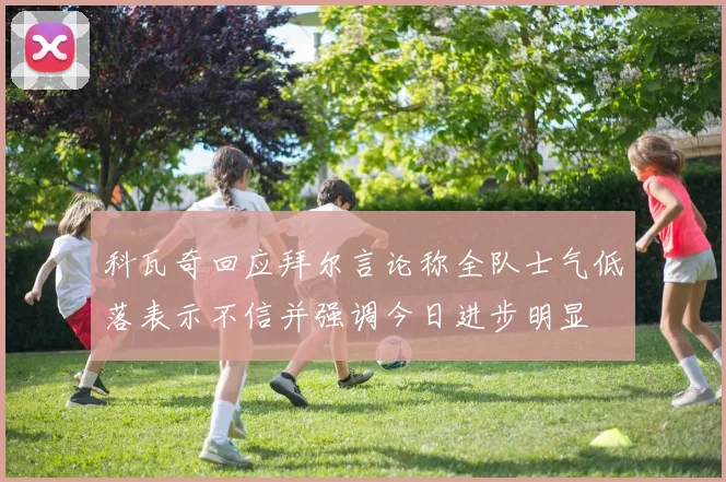 科瓦奇回应拜尔言论称全队士气低落表示不信并强调今日进步明显