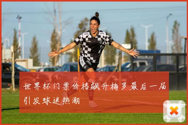 世界杯门票价格飙升梅罗最后一届引发球迷热潮