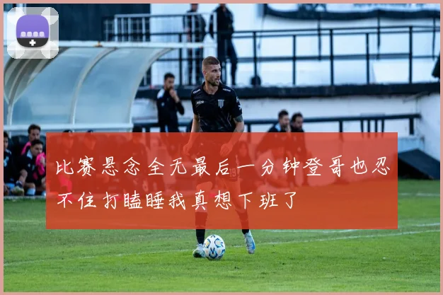比赛悬念全无最后一分钟登哥也忍不住打瞌睡我真想下班了