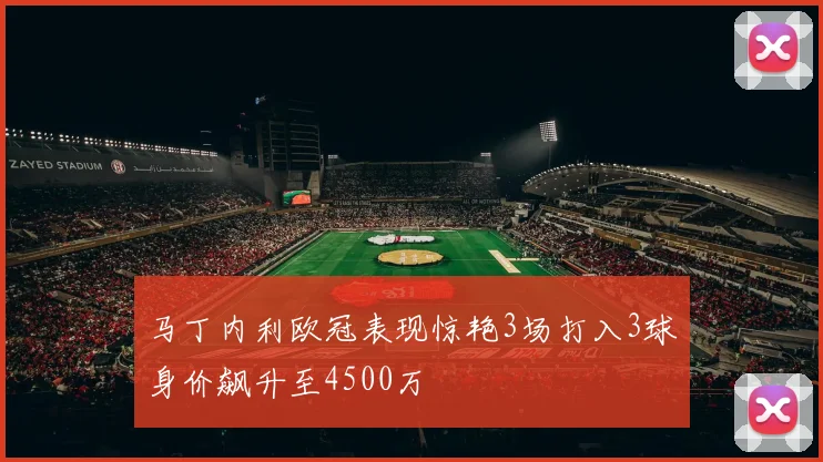 马丁内利欧冠表现惊艳3场打入3球身价飙升至4500万