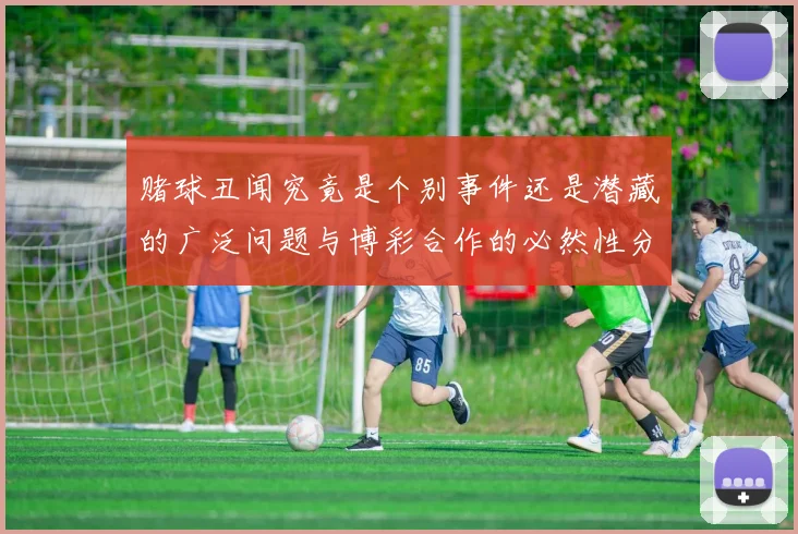 赌球丑闻究竟是个别事件还是潜藏的广泛问题与博彩合作的必然性分析