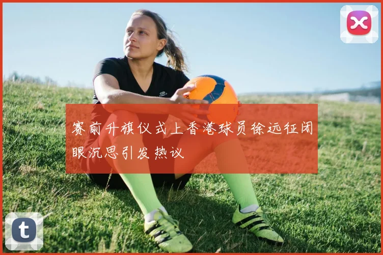 赛前升旗仪式上香港球员徐远征闭眼沉思引发热议