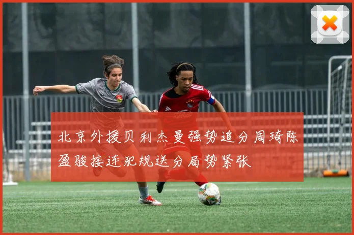 北京外援贝利杰曼强势追分周琦陈盈骏接连犯规送分局势紧张