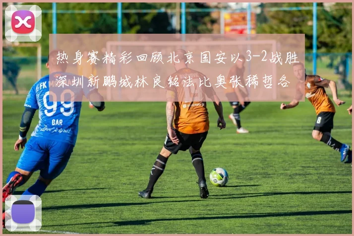 热身赛精彩回顾北京国安以3-2战胜深圳新鹏城林良铭法比奥张稀哲各入一球