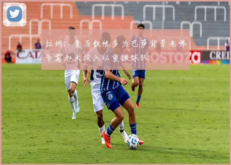 拉姆：皇马教练多为巴萨背景老佛爷需加大投入以重振球队