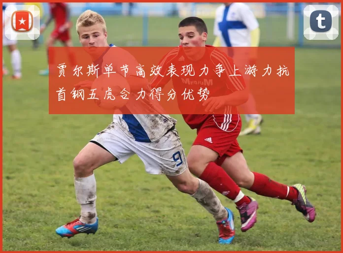 贾尔斯单节高效表现力争上游力抗首钢五虎合力得分优势