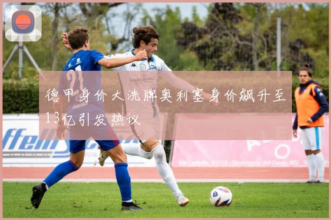 德甲身价大洗牌奥利塞身价飙升至13亿引发热议