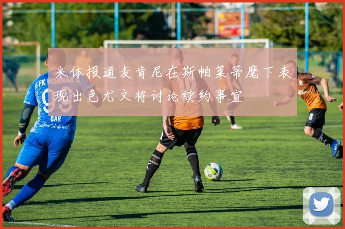 米体报道麦肯尼在斯帕莱蒂麾下表现出色尤文将讨论续约事宜
