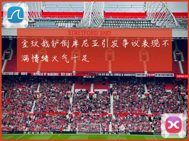 金玟哉铲倒库尼亚引发争议表现不满情绪火气十足