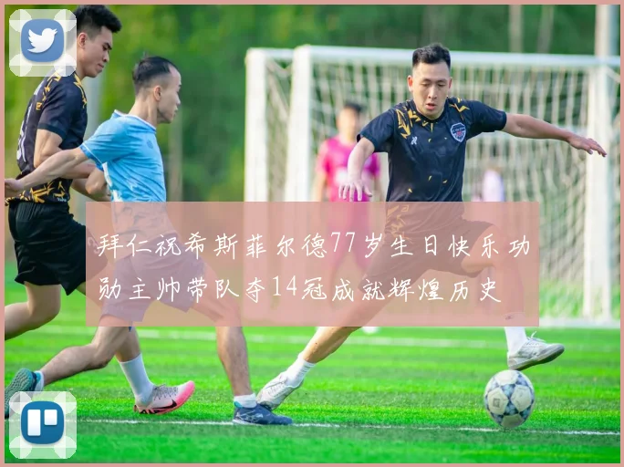 拜仁祝希斯菲尔德77岁生日快乐功勋主帅带队夺14冠成就辉煌历史