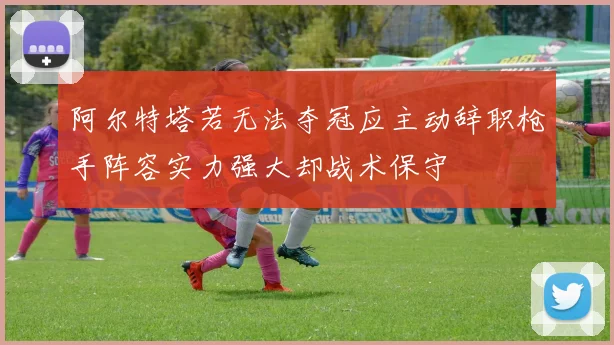 阿尔特塔若无法夺冠应主动辞职枪手阵容实力强大却战术保守