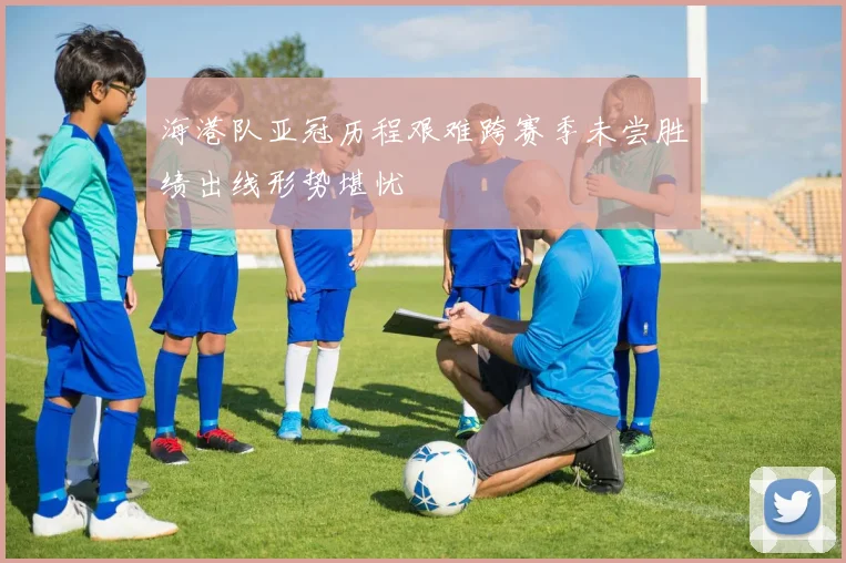 海港队亚冠历程艰难跨赛季未尝胜绩出线形势堪忧