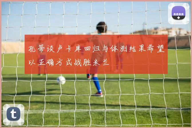 孔蒂谈卢卡库回归与体测结果希望以正确方式战胜米兰