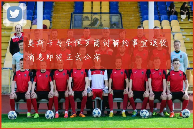 奥斯卡与圣保罗商讨解约事宜退役消息即将正式公布
