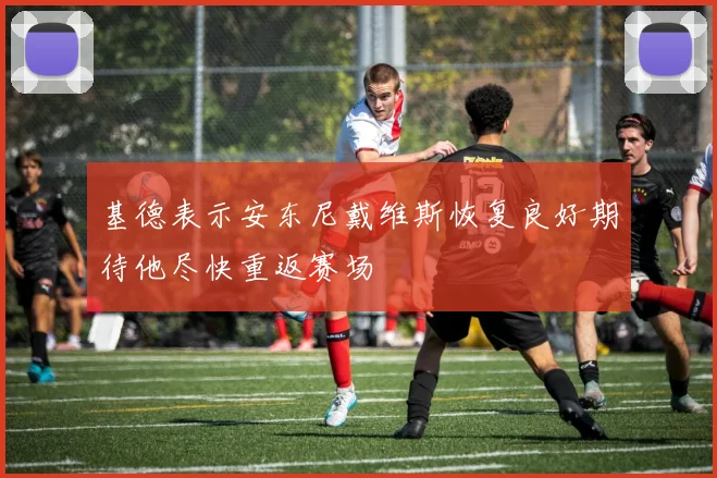 基德表示安东尼戴维斯恢复良好期待他尽快重返赛场