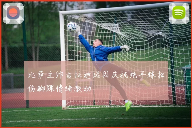 比萨主帅吉拉迪诺因庆祝绝平球扭伤脚踝情绪激动