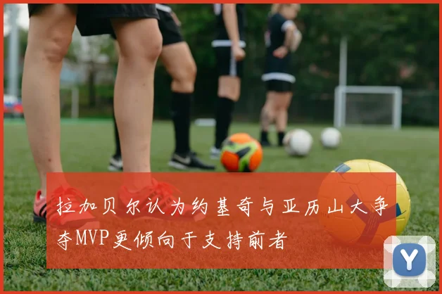 拉加贝尔认为约基奇与亚历山大争夺MVP更倾向于支持前者