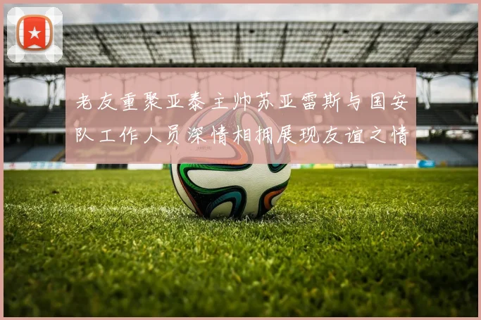 老友重聚亚泰主帅苏亚雷斯与国安队工作人员深情相拥展现友谊之情