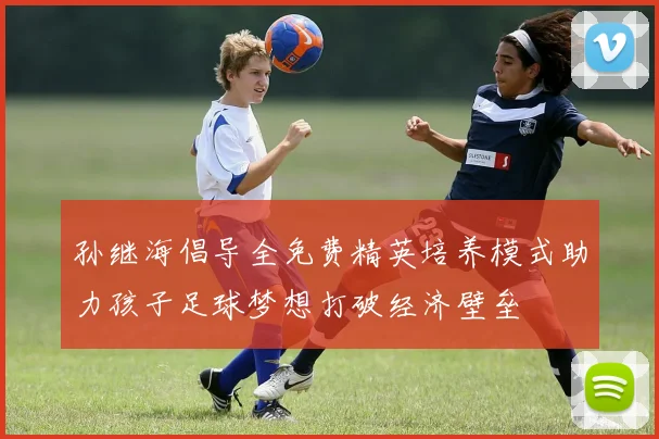 孙继海倡导全免费精英培养模式助力孩子足球梦想打破经济壁垒