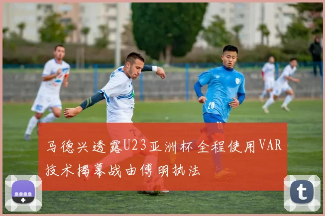 马德兴透露U23亚洲杯全程使用VAR技术揭幕战由傅明执法