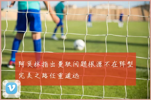 阿莫林指出曼联问题根源不在阵型完美之路任重道远