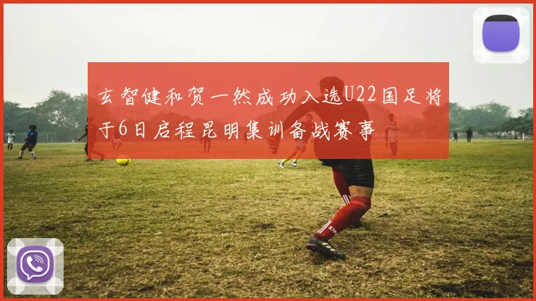 玄智健和贺一然成功入选U22国足将于6日启程昆明集训备战赛事