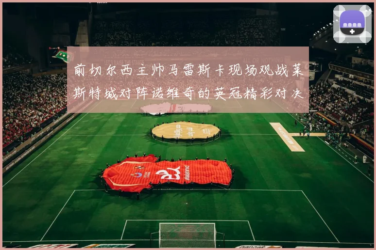 前切尔西主帅马雷斯卡现场观战莱斯特城对阵诺维奇的英冠精彩对决